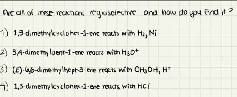 Are all of these reachicns regioselective and how do you Aind it ?
1) 1,3 dimethylcycloher-1-enc reacts with H2, Ni
2) 3,4-dimethy Ipent-1-eme reacts with H30+
3) (E)-6,6-dımetnylhept-3-ene reacts with CH3OH, H*
4) 1,3-dımethylcyclohex-1-ene reacts with HCl
