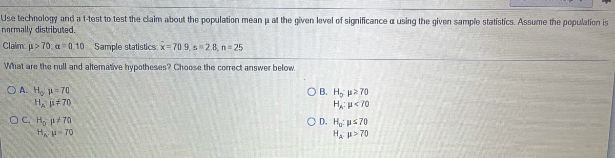 Use technology and a t-test to test the claim about the population mean u at the given level of significance a using the given sample statistics. Assume the population is
normally distributed
Claim: u> 70; a= 0.10 Sample statistics: x= 70.9, s=2.8, n 25
What are the null and alternative hypotheses? Choose the correct answer below.
O A. Ho =70
HA H#70
О В. Н, р270
HA u<70
O C. H, u#70
H u= 70
O D. H, us70
Ha u> 70
