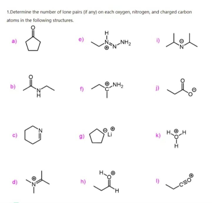 1.Determine the number of lone pairs (if any) on each oxygen, nitrogen, and charged carbon
atoms in the following structures.
H
a)
NH2
i)
©NH2
b)
f)
j)
c)
g)
k)
d)
h)
1)
H.
0-I
