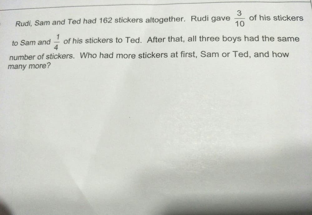 Rudi, Sam and Ted had 162 stickers altogether. Rudi gave
of his stickers
10
of his stickers to Ted. After that, all three boys had the same
4
to Sam and
number of stickers. Who had more stickers at first, Sam or Ted, and how
many more?
