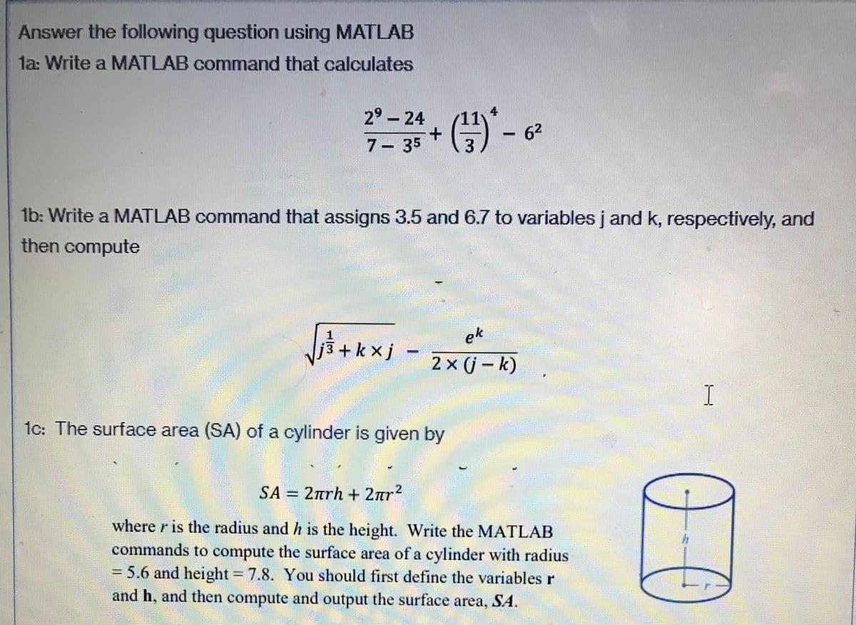 Answer the following question using MATLAB
la: Write a MATLAB command that calculates
29 - 24
62
| 7- 35
1b: Write a MATLAB command that assigns 3.5 and 6.7 to variables j and k, respectively, and
then compute
ek
3 + k x j
2 x (j – k)
I
1c: The surface area (SA) of a cylinder is given by
SA = 2rh + 2ar²
.2
%3D
where r is the radius and h is the height. Write the MATLAB
commands to compute the surface area of a cylinder with radius
3D5.6 and height 7.8. You should first define the variables r
and h, and then compute and output the surface area, SA.
