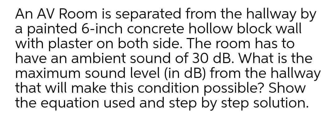 An AV Room is separated from the hallway by
a painted 6-inch concrete hollow block wall
with plaster on both side. The room has to
have an ambient sound of 30 dB. What is the
maximum sound level (in dB) from the hallway
that will make this condition possible? Show
the equation used and step by step solution.

