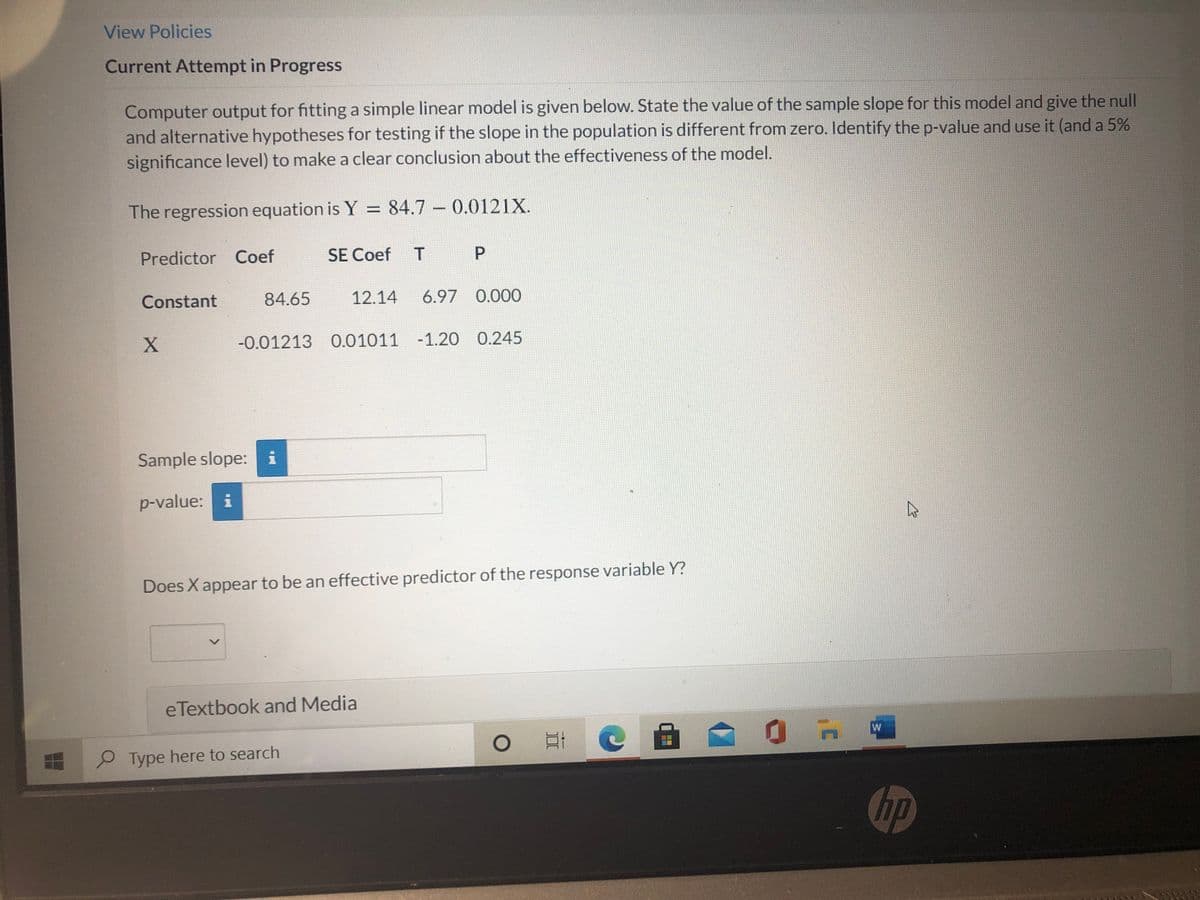 View Policies
Current Attempt in Progress
Computer output for fitting a simple linear model is given below. State the value of the sample slope for this model and give the null
and alternative hypotheses for testing if the slope in the population is different from zero. Identify the p-value and use it (and a 5%
significance level) to make a clear conclusion about the effectiveness of the model.
The regression equation is Y = 84.7 – 0.0121X.
Predictor Coef
SE Coef
P
Constant
84.65
12.14
6.97 0.000
-0.01213 0.01011 -1.20 0.245
Sample slope: i
p-value: i
Does X appear to be an effective predictor of the response variable Y?
eTextbook and Media
Type here to search
hp
