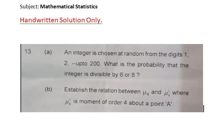 Subject: Mathematical Statistics
Handwritten Solution Only.
13.
(a)
An integer is chosen at random from the digits 1,
2, --upto 200. What is the probability that the
integer is divisible by 6 or 8 ?
(b)
Establish the relation between u, and u where
4 is moment of order 4 about a point 'A'.
