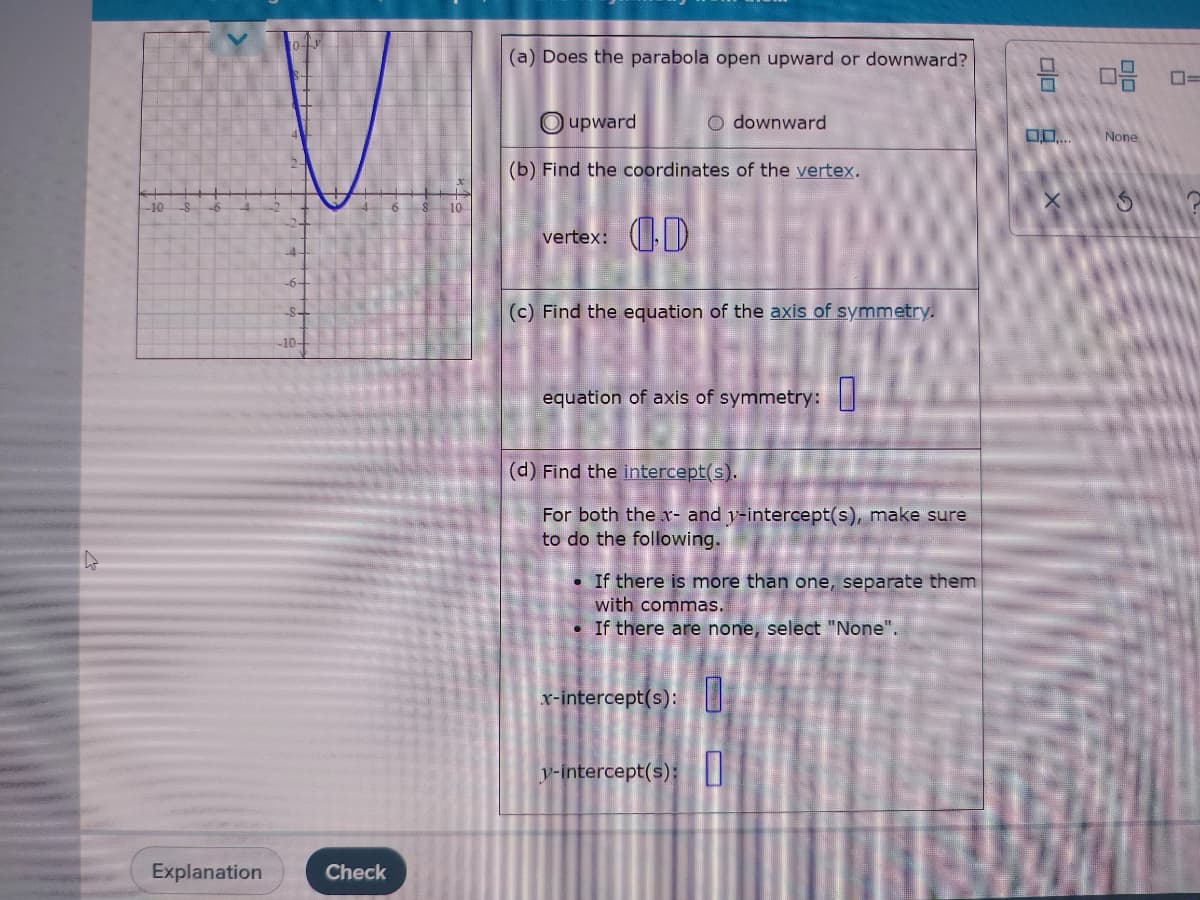 (a) Does the parabola open upward or downward?
O upward
O downward
None
(b) Find the coordinates of the vertex.
-10
vertex: D
(c) Find the equation of the axis of symmetry.
10-
equation of axis of symmetry:I
(d) Find the intercept(s).
For both the x- and y-intercept(s), make sure
to do the following.
• If there is more than one, separate them
with commas.
• If there are none, select "None".
x-intercept(s):
y-intercept(s):
Explanation
Check
