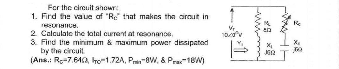For the circuit shown:
1. Find the value of "Rc" that makes the circuit in
resonance.
2. Calculate the total current at resonance.
3. Find the minimum & maximum power dissipated
by the circuit.
(Ans.: Rc=7.6422, Iro=1.72A, Pmin=8W, & Pmax=18W)
VT
10/0°V
www
RL
852
XL
J652
WHH
Rc
Xc
-j5n