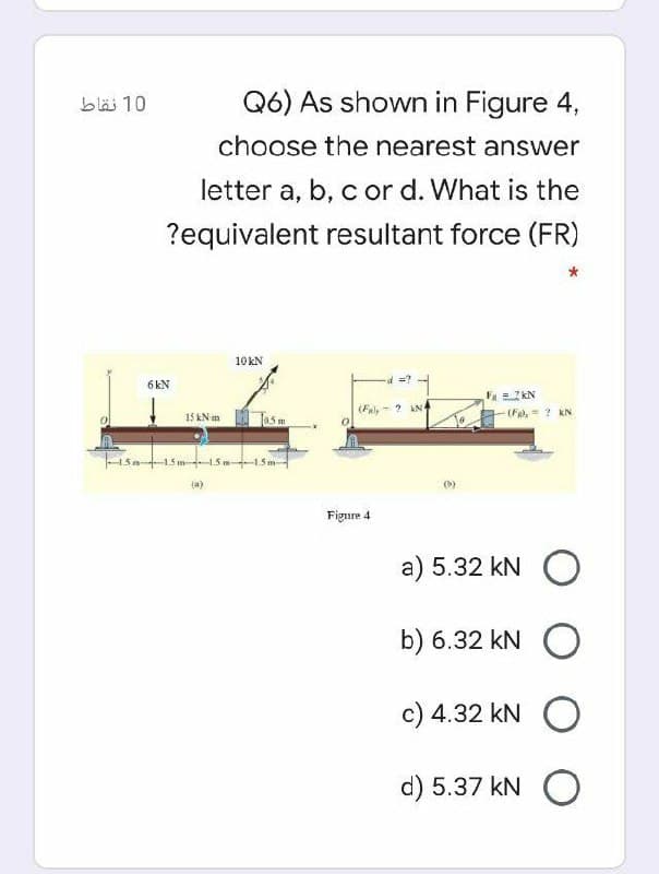 bläi 10
Q6) As shown in Figure 4,
choose the nearest answer
letter a, b, c or d. What is the
?equivalent resultant force (FR)
10KN
6 kN
F =2 kN
(Fal,
? AN
15 kN m
(Fa,= ? kN
0.5m
-1.5
-1.5 m
(a)
Figure 4
a) 5.32 kN O
b) 6.32 kN O
c) 4.32 kN O
d) 5.37 kN O
