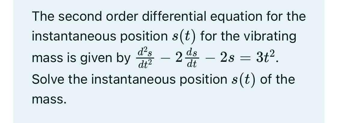 The second order differential equation for the
instantaneous position s(t) for the vibrating
mass is given by
d?s
2 – 2s = 3t².
ds
dt2
dt
Solve the instantaneous position s(t) of the
mass.
