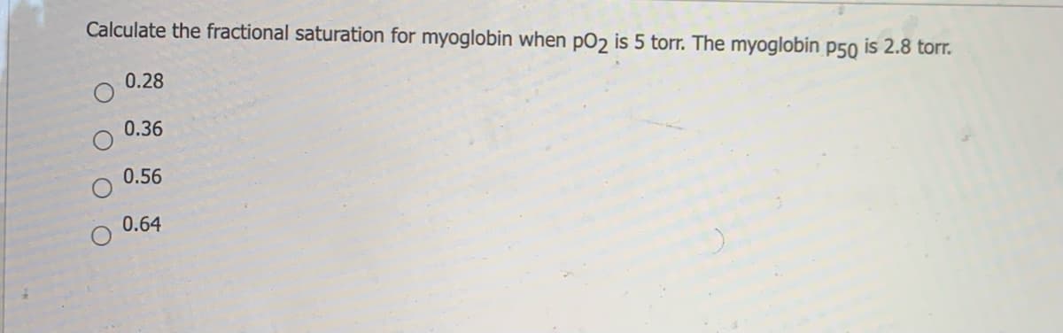 Calculate the fractional saturation for myoglobin when pO2 is 5 torr. The myoglobin p50 is 2.8 torr.
0.28
0.36
0.56
0.64
