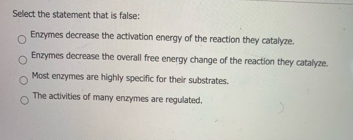 Select the statement that is false:
Enzymes decrease the activation energy of the reaction they catalyze.
Enzymes decrease the overall free energy change of the reaction they catalyze.
Most enzymes are highly specific for their substrates.
The activities of many enzymes are regulated.
