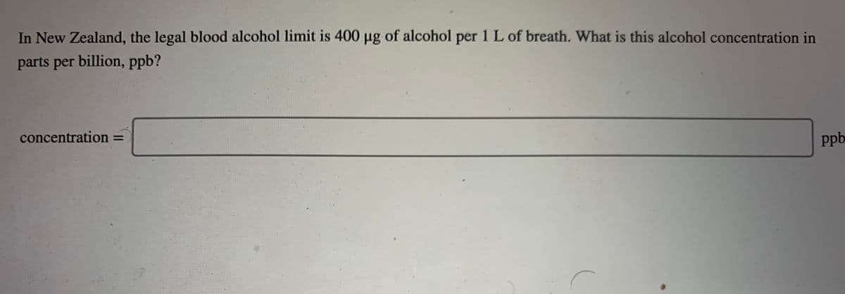 In New Zealand, the legal blood alcohol limit is 400 µg of alcohol per 1 L of breath. What is this alcohol concentration in
parts per billion, ppb?
concentration =
ppb
