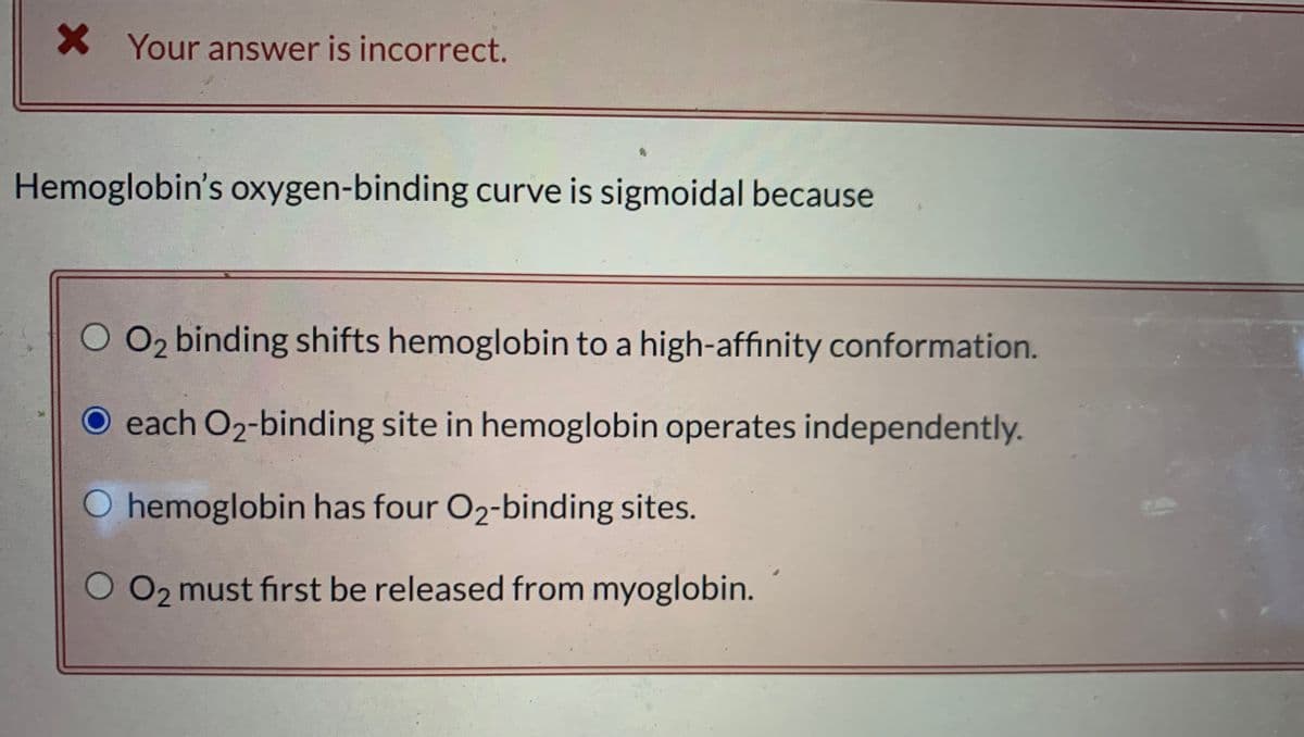 X Your answer is incorrect.
Hemoglobin's oxygen-binding curve is sigmoidal because
O2 binding shifts hemoglobin to a high-affinity conformation.
O each O2-binding site in hemoglobin operates independently.
O hemoglobin has four O2-binding sites.
O 02 must first be released from myoglobin.
