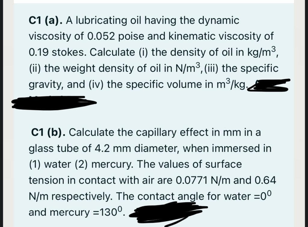 C1 (a). A lubricating oil having the dynamic
viscosity of 0.052 poise and kinematic viscosity of
0.19 stokes. Calculate (i) the density of oil in kg/m3,
(ii) the weight density of oil in N/m3, (iii) the specific
gravity, and (iv) the specific volume in m³/kg,
C1 (b). Calculate the capillary effect in mm in a
glass tube of 4.2 mm diameter, when immersed in
(1) water (2) mercury. The values of surface
tension in contact with air are 0.0771 N/m and 0.64
N/m respectively. The contact angle for water =0°
and mercury =130°.
