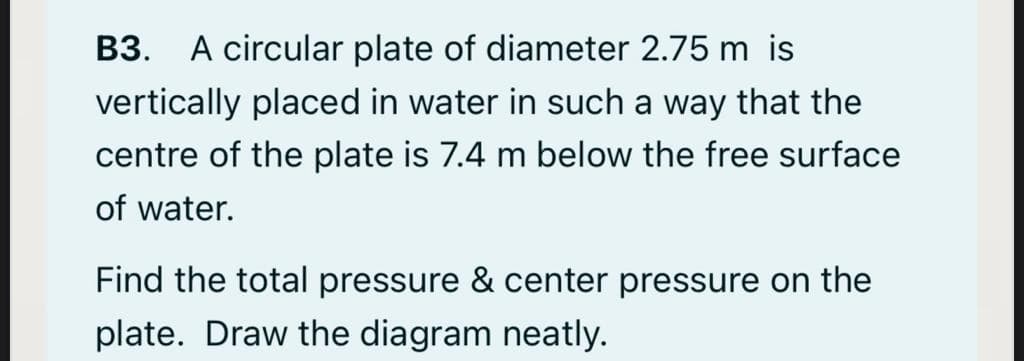 B3. A circular plate of diameter 2.75 m is
vertically placed in water in such a way that the
centre of the plate is 7.4 m below the free surface
of water.
Find the total pressure & center pressure on the
plate. Draw the diagram neatly.

