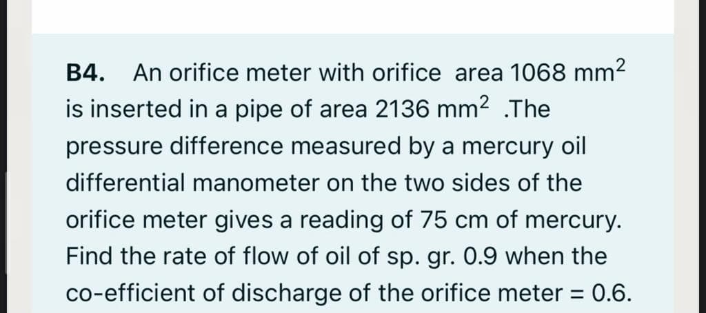 An orifice meter with orifice area 1068 mm2
is inserted in a pipe of area 2136 mm2 .The
B4.
pressure difference measured by a mercury oil
differential manometer on the two sides of the
orifice meter gives a reading of 75 cm of mercury.
Find the rate of flow of oil of sp. gr. 0.9 when the
co-efficient of discharge of the orifice meter =
:0.6.
