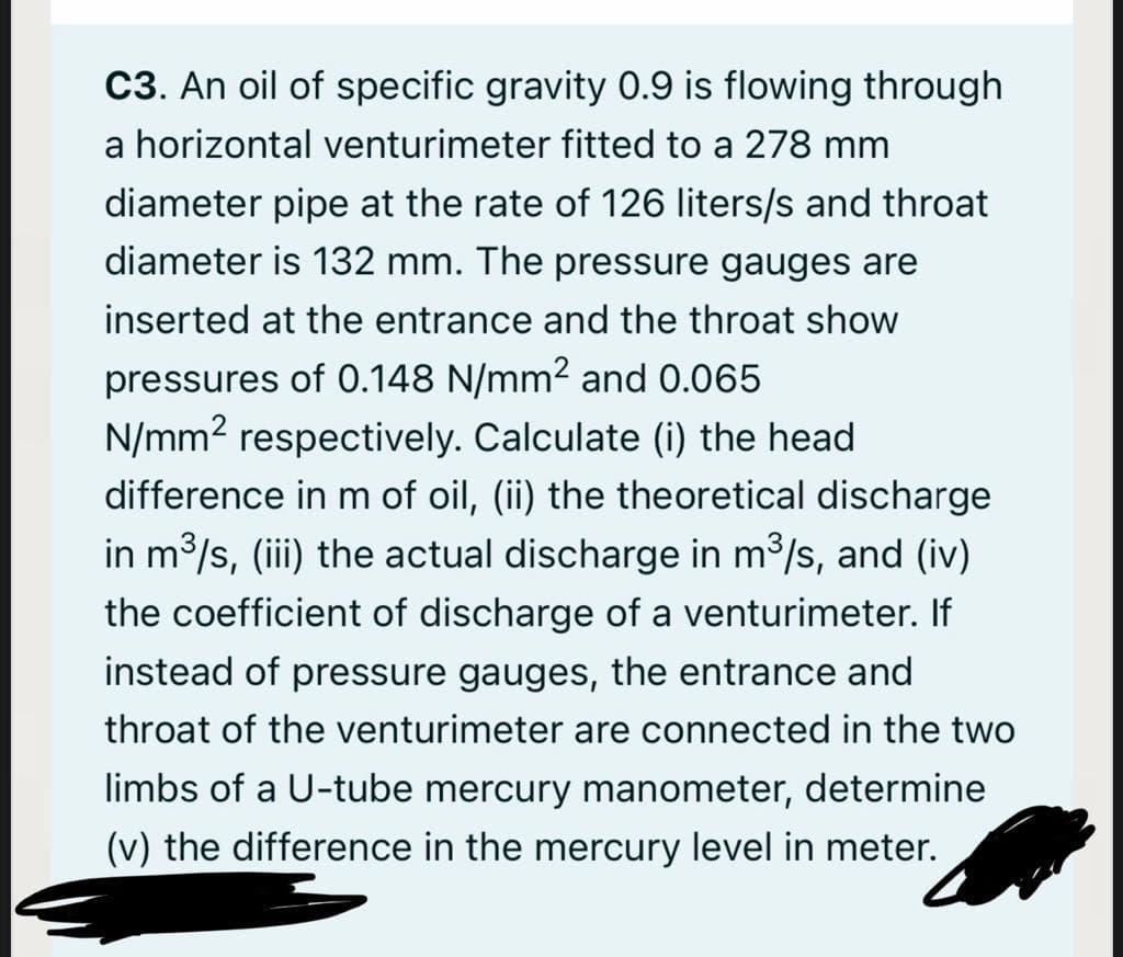 C3. An oil of specific gravity 0.9 is flowing through
a horizontal venturimeter fitted to a 278 mm
diameter pipe at the rate of 126 liters/s and throat
diameter is 132 mm. The pressure gauges are
inserted at the entrance and the throat show
pressures of 0.148 N/mm2 and 0.065
N/mm2 respectively. Calculate (i) the head
difference in m of oil, (ii) the theoretical discharge
in m/s, (iii) the actual discharge in m3/s, and (iv)
the coefficient of discharge of a venturimeter. If
instead of pressure gauges, the entrance and
throat of the venturimeter are connected in the two
limbs of a U-tube mercury manometer, determine
(v) the difference in the mercury level in meter.
