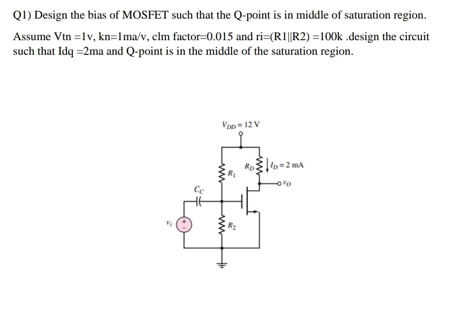 Q1) Design the bias of MOSFET such that the Q-point is in middle of saturation region.
Assume Vtn =1v, kn=1ma/v, clm factor=0.015 and ri=(R1||R2) =100k .design the circuit
such that Idq =2ma and Q-point is in the middle of the saturation region.
VDD = 12 V
In=2 mA
Rp
R1
Ovo
R2
ww
ww
