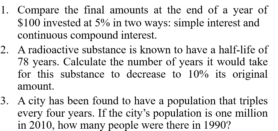1. Compare the final amounts at the end of a year of
$100 invested at 5% in two ways: simple interest and
continuous compound interest.
2. A radioactive substance is known to have a half-life of
78 years. Calculate the number of years it would take
for this substance to decrease to 10% its original
amount.
3. A city has been found to have a population that triples
every four years. If the city's population is one million
in 2010, how many people were there in 1990?
