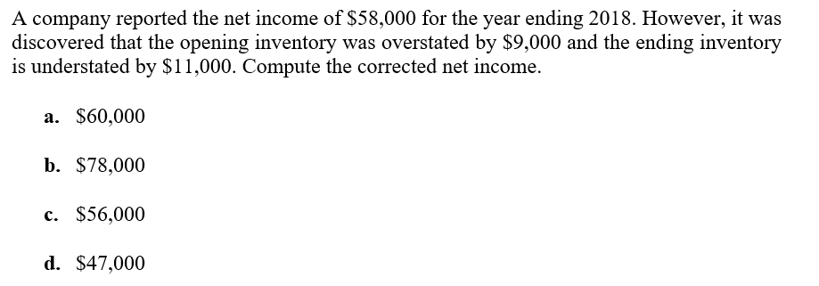 A company reported the net income of $58,000 for the year ending 2018. However, it was
discovered that the opening inventory was overstated by $9,000 and the ending inventory
is understated by $11,000. Compute the corrected net income.
a. $60,000
b. $78,000
c. $56,000
d. $47,000
