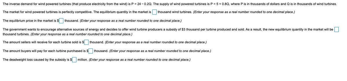The inverse demand for wind powered turbines (that produce electricity from the wind) is P = 24 - 0.2Q. The supply of wind powered turbines is P = 5+ 0.8Q, where P is in thousands of dollars and Q is in thousands of wind turbines.
The market for wind powered turbines is perfectly competitive. The equilibrium quantity in the market is
thousand wind turbines. (Enter your response as a real number rounded to one decimal place.)
The equilibrium price in the market is $ thousand. (Enter your response as a real number rounded to one decimal place.)
The government wants to encourage alternative sources of energy and decides to offer wind turbine producers a subsidy of $3 thousand per turbine produced and sold. As a result, the new equilibrium quantity in the market will be
thousand turbines. (Enter your response as a real number rounded to one decimal place.)
The amount sellers will receive for each turbine sold is $
thousand. (Enter your response as a real number rounded to one decimal place.)
The amount buyers will pay for each turbine purchased is $ thousand. (Enter your response as a real number rounded to one decimal place.)
The deadweight loss caused by the subsidy is $ million. (Enter your response as a real number rounded to one decimal place.)
