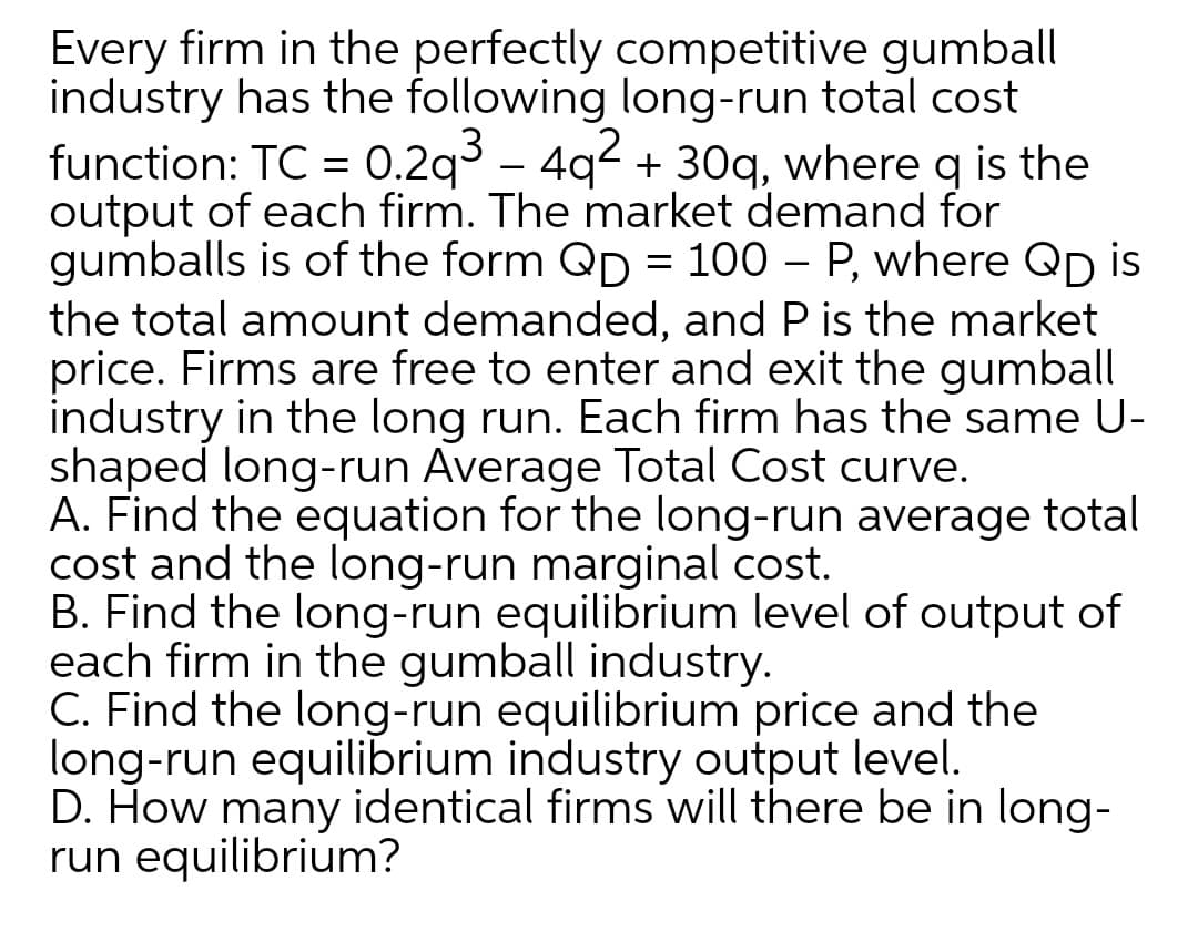 Every firm in the perfectly competitive gumball
industry has the following long-run total cost
function: TC = 0.2q³ – 4q² + 30q, where q is the
output of each firm. The market demand for
gumballs is of the form Qp = 100 – P, where Qp is
the total amount demanded, and P is the market
price. Firms are free to enter and exit the gumball
industry in the long run. Each firm has the same U-
shaped long-run Average Total Cost curve.
A. Find the equation for the long-run average total
cost and the long-run marginal cost.
B. Find the long-run equilibrium level of output of
each firm in the gumball industry.
C. Find the long-run equilibrium price and the
long-run equilibrium industry output level.
D. How many identical firms will there be in long-
run equilibrium?
- 4q?
%3D
