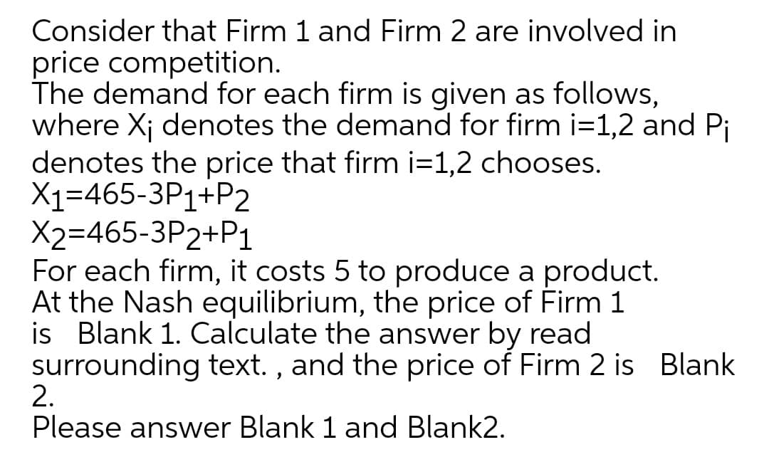 Consider that Firm 1 and Firm 2 are involved in
price competition.
The demand for each firm is given as follows,
where Xj denotes the demand for firm i=1,2 and Pi
denotes the price that firm i=1,2 chooses.
X1=465-3P1+P2
X2=465-3P2+P1
For each firm, it costs 5 to produce a product.
At the Nash equilibrium, the price of Firm 1
is
Blank 1. Calculate the answer by read
surrounding text. , and the price of Firm 2 is Blank
2.
Please answer Blank 1 and Blank2.
