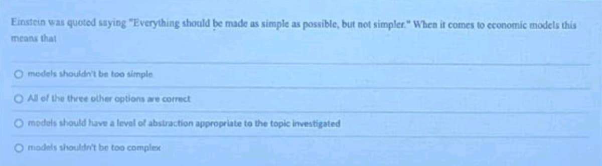 Einstein was quoted saying "Everything should be made as simple as possible, but not simpler." When it comes to economic models this
means that
O models shouldn't be too simple
O All of the three other options are correct
Omodels should have a level of abstraction appropriate to the topic investigated
O models shouldn't be too complex
