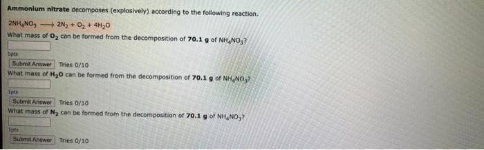 Ammonium nitrate decomposes (explosively) according to the following reaction.
2NH₂NO3
2N₂ + O₂ + 4H₂O
What mass of O₂ can be formed from the decomposition of 70.1 g of NH4NO₂?
1pts
Submit Answer Tries 0/10
What mass of H₂O can be formed from the decomposition of 70.1 g of NH4NO₂?
1pts
Submit Answer Tries 0/10
What mass of N₂ can be formed from the decomposition of 70.1 g of NH₂NO₂?
1pts
Submit Answer Tries 0/10