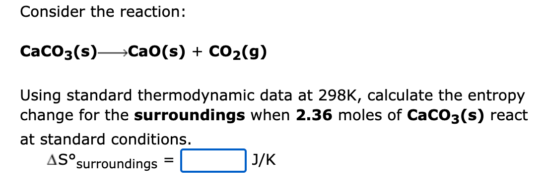 Consider the reaction:
CaCO3(s) CaO(s) + CO₂(g)
Using standard thermodynamic data at 298K, calculate the entropy
change for the surroundings when 2.36 moles of CaCO3(s) react
at standard conditions.
AS surroundings
=
J/K