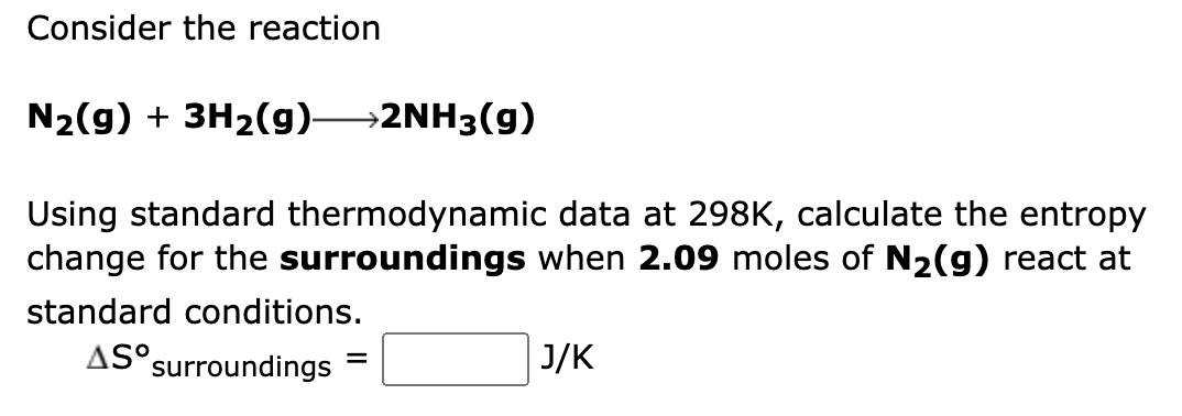 Consider the reaction
N₂(g) + 3H₂(g) 2NH3(g)
Using standard thermodynamic data at 298K, calculate the entropy
change for the surroundings when 2.09 moles of N₂(g) react at
standard conditions.
AS surroundings
J/K