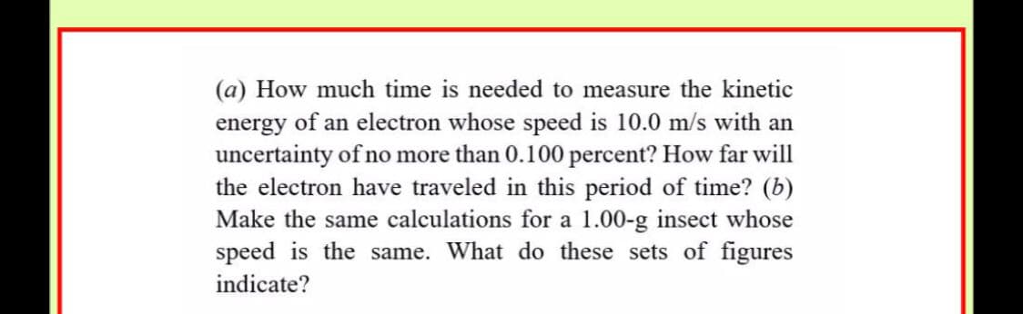 (a) How much time is needed to measure the kinetic
energy of an electron whose speed is 10.0 m/s with an
uncertainty of no more than 0.100 percent? How far will
the electron have traveled in this period of time? (b)
Make the same calculations for a 1.00-g insect whose
speed is the same. What do these sets of figures
indicate?
