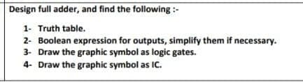 Design full adder, and find the following :-
1- Truth table.
2- Boolean expression for outputs, simplify them if necessary.
3. Draw the graphic symbol as logic gates.
4- Draw the graphic symbol as IC.

