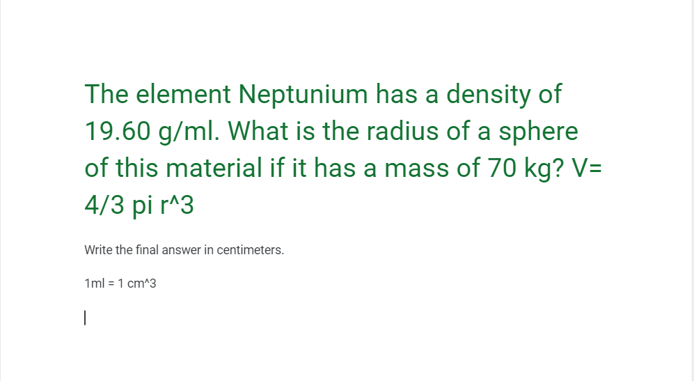 The element Neptunium has a density of
19.60 g/ml. What is the radius of a sphere
of this material if it has a mass of 70 kg? V=
4/3 pi r^3
Write the final answer in centimeters.
1ml = 1 cm^3
