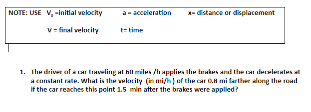 NOTE: USE V, =initial velocity
a = acceleration
x= distance or displacement
V= final velocity
t= time
1. The driver of a car traveling at 60 miles /h applies the brakes and the car decelerates at
a constant rate. What is the velocity (in mi/h ) of the car 0.8 mi farther along the road
if the car reaches this point 1.5 min after the brakes were applied?
