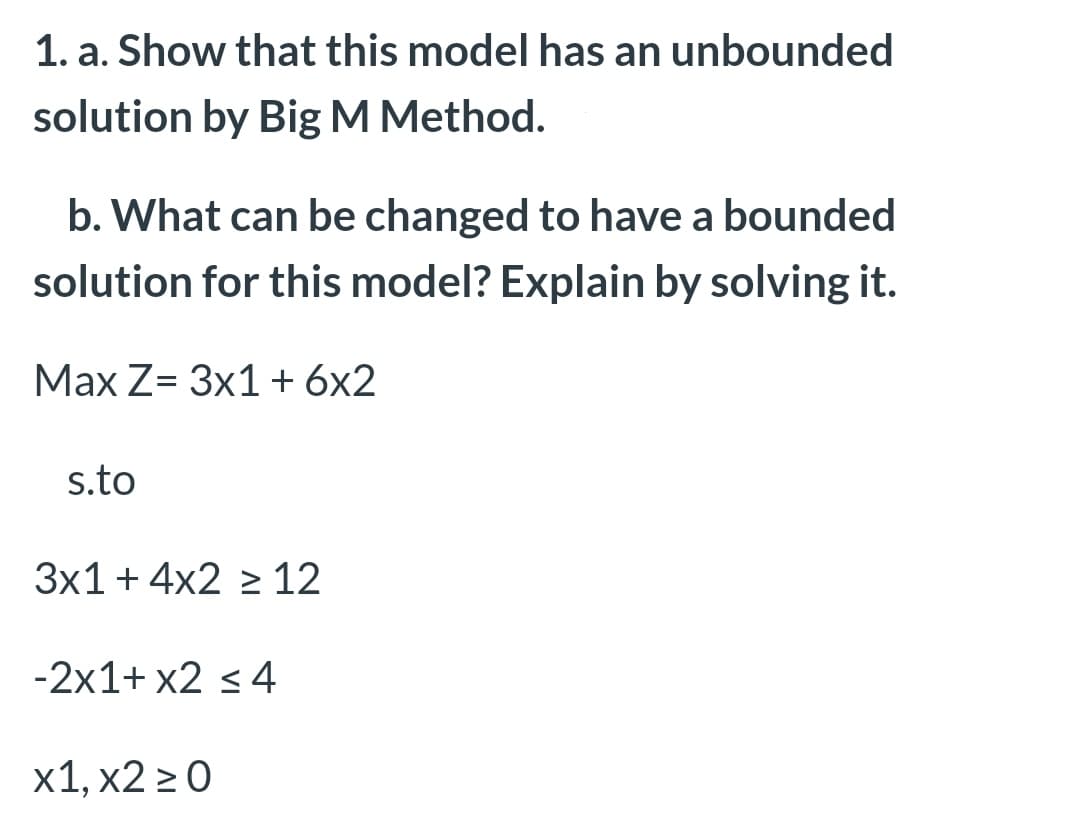 1. a. Show that this model has an unbounded
solution by Big M Method.
b. What can be changed to have a bounded
solution for this model? Explain by solving it.
Маx Z- 3x1 +6x2
s.to
3x1+ 4x2 > 12
-2x1+ x2 <4
х1, х2 >0
