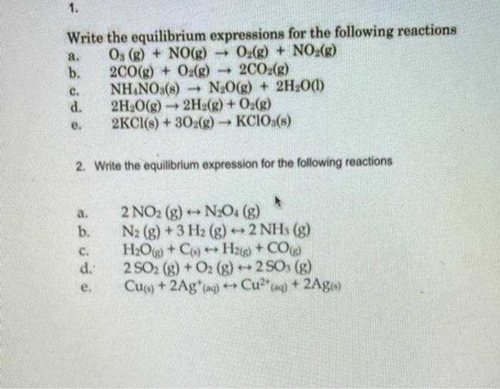 1.
Write the equilibrium expressions for the following reactions
O3 (g) + NO(g) O2(g) + NO:(g)
b.
a.
2C0(g) + Og(g) →
NH NO3(s) N20(g) + 2H2O()
d.
2CO2(g)
C.
2H 0(g)2H2(g) + O2(g)
2KCI(s) + 302(g) KCIO:(s)
e.
2. Write the equilibrium expression for the following reactions
2 NO2 (g) N2O. (g)
b.
a.
N2 (g) +3 H2 (g) +2 NHs (g)
H2O+ Co)H2)+ CO)
d.
C.
2 SO2 (g) + O2 (g)2 SOs (g)
Cu) +2Ag (ag) Cu2"ag) +2Ageo
е.
