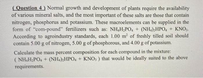 ( Question 4 ) Normal growth and development of plants require the availability
of various mineral salts, and the most important of these salts are those that contain
nitrogen, phosphorus and potassium. These macroelements can be supplied in the
form of "com-pound" fertilizers such as: NH,H,PO, + (NH.),HPO, + KNO3.
According to agroindustry standards, each 1.00 m? of freshly tilled soil should
contain 5.00 g of nitrogen, 5.00 g of phosphorous, and 4.00 g of potassium.
Calculate the mass percent composition for each compound in the mixture:
( NH,H,PO4 + (NH.)2HPO4 + KNO, ) that would be ideally suited to the above
requirements.
