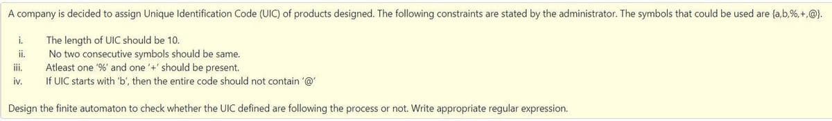 A company is decided to assign Unique Identification Code (UIC) of products designed. The following constraints are stated by the administrator. The symbols that could be used are {a,b,%,+,@).
i.
The length of UIC should be 10.
ii.
No two consecutive symbols should be same.
Atleast one '%' and one '+' should be present.
If UIC starts with 'b', then the entire code should not contain '@'
ii.
iv.
Design the finite automaton to check whether the UIC defined are following the process or not. Write appropriate regular expression.
