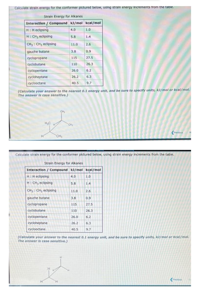 Calculate straln energy for the conformer plctured below, using straln energy Increments from the table.
Strain Energy for Alkanes
Interaction / Compound kJ/mol kcal/mol
H:H eclipsing
4.0
1.0
H: CH3 eclipsing
5.8
1.4
CH3 : CH3 eclipsing
11.0
2.6
gauche butane
3.8
0.9
cyclopropane
115
27.5
cyclobutane
110
26.3
cyclopentane
26.0
6.2
cycloheptane
26.2
6.3
cyclooctane
40.5
9.7
(Calculate your answer to the nearest 0.1 energy unit, and be sure to specify units, kJ/mol or kcal/mol.
The answer is case sensitive.)
H,C
CH
(Previous
CH
Calculate strain energy for the conformer plctured below, using straln energy Increments from the table.
Strain Energy for Alkanes
Interaction / Compound kJ/mol keal/mol
H:H eclipsing
4.0
1.0
H: CH3 eclipsing
5.8
1.4
CH3 : CH3 eclipsing
11.0
2.6
gauche butane
3.8
0.9
cyclopropane
115
27.5
cyclobutane
110
26.3
cyclopentane
26.0
6.2
cycloheptane
26.2
6.3
cyclooctane
40.5
9.7
(Calculate your answer to the nearest 0.1 energy unit, and be sure to specify units, kJ/mol or kcal/mol.
The answer is case sensitive.)
(Previous
