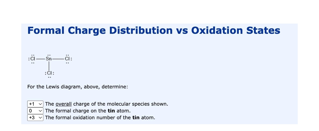Formal Charge Distribution vs Oxidation States
-i:
:CI:
For the Lewis diagram, above, determine:
+1 v The overall charge of the molecular species shown.
v The formal charge on the tin atom.
+3
The formal oxidation number of the tin atom.
