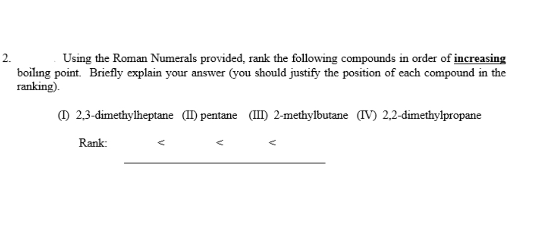 2.
Using the Roman Numerals provided, rank the following compounds in order of increasing
boilıng point. Briefly explain your answer (you should justify the position of each compound in the
ranking).
() 2,3-dimethylheptane (I) pentane (III) 2-methylbutane (IV) 2,2-dimethylpropane
Rank:
