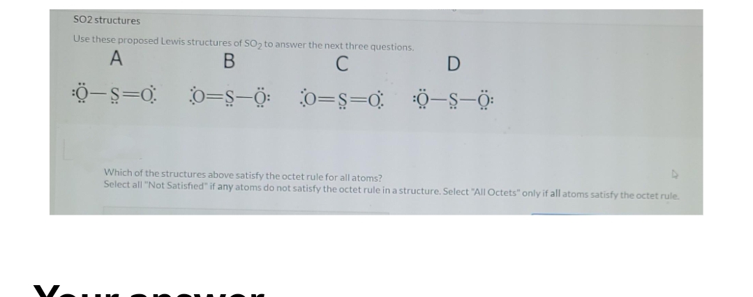 SO2 structures
Use these proposed Lewis structures of S0, to answer the next three questions.
A
C
0=s-Ö: 0=ş=0,
Which of the structures above satisfy the octet rule for all atoms?
Select all "Not Satisfied" if any atoms do not satisfy the octet rule in a structure, Select "All Octets" only if all atoms satisfy the octet rule.
