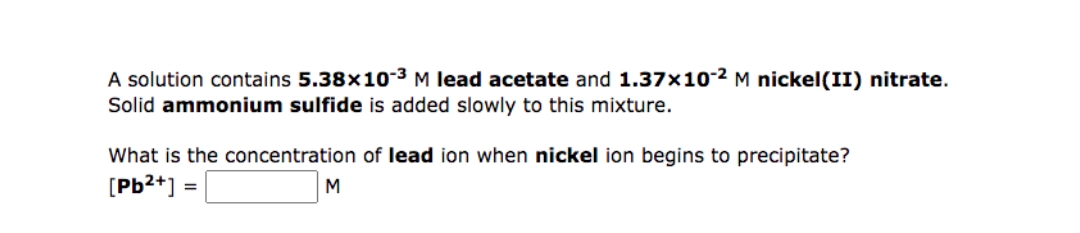 A solution contains 5.38x103 M lead acetate and 1.37x10-2 M nickel(II) nitrate.
Solid ammonium sulfide is added slowly to this mixture.
What is the concentration of lead ion when nickel ion begins to precipitate?
[Pb2*]
M
=
