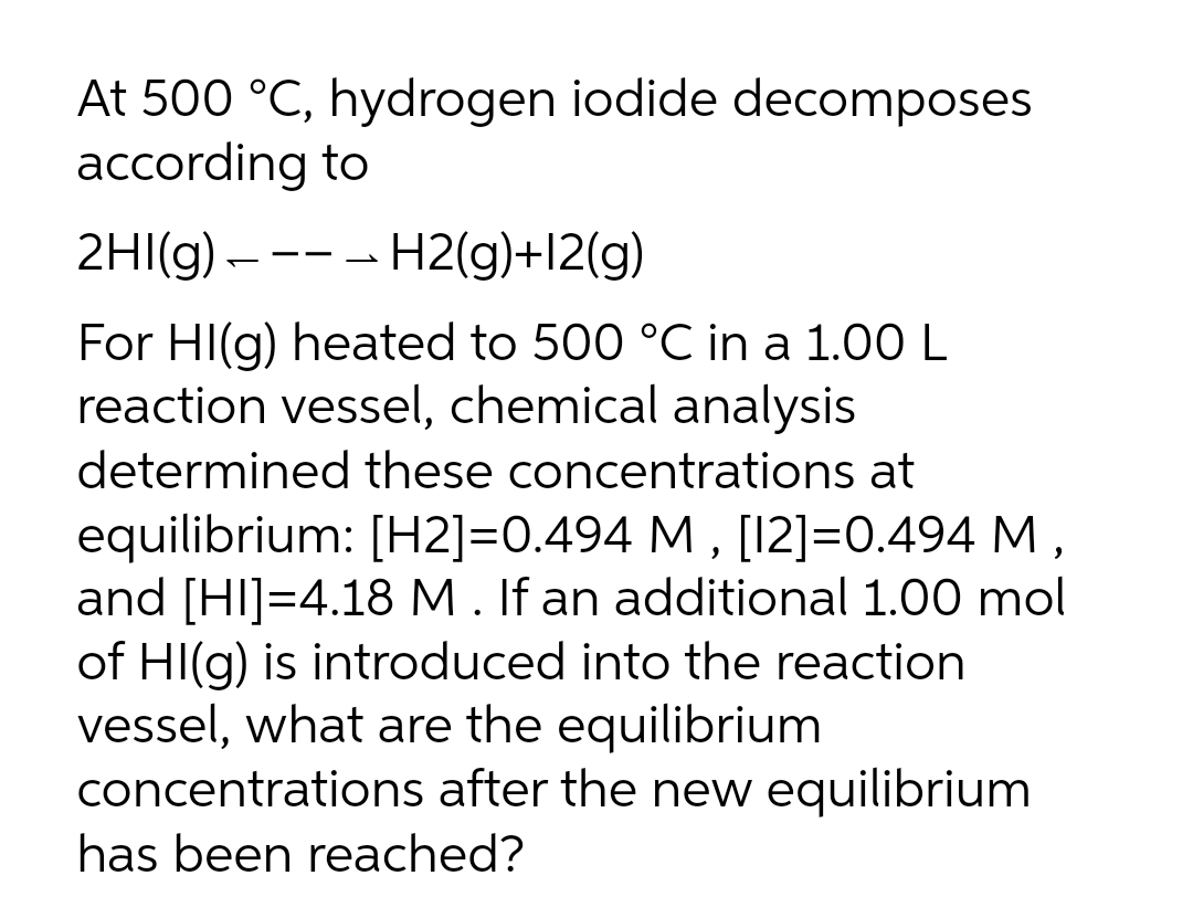 At 500 °C, hydrogen iodide decomposes
according to
2HI(g) – --- H2(g)+l2(g)
For HI(g) heated to 500 °C in a 1.00 L
reaction vessel, chemical analysis
determined these concentrations at
equilibrium: [H2]=0.494 M , [12]=0.494 M,
and [HI]=4.18 M. If an additional 1.00 mol
of HI(g) is introduced into the reaction
vessel, what are the equilibrium
concentrations after the new equilibrium
has been reached?
