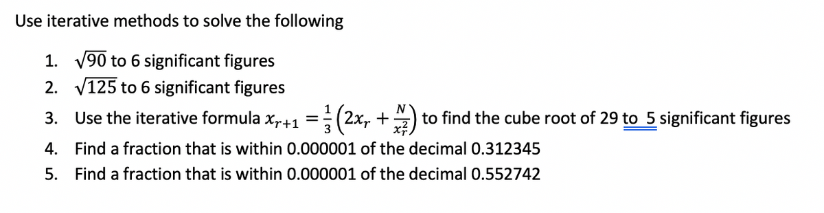 Use iterative methods to solve the following
1. √90 to 6 significant figures
2. √125 to 6 significant figures
3. Use the iterative formula x₁+1 = (2x + 2/1/1) t
4. Find a fraction that is within 0.000001 of the decimal 0.312345
Find a fraction that is within 0.000001 of the decimal 0.552742
5.
to find the cube root of 29 to 5 significant figures