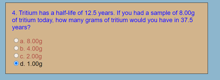 4. Tritium has a half-life of 12.5 years. If you had a sample of 8.00g
of tritium today, how many grams of tritium would you have in 37.5
years?
a. 8.00g
Ob. 4.00g
с. 2.00g
O d. 1.00g
