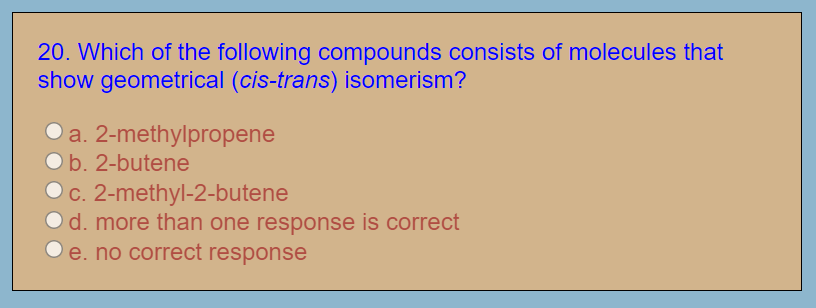 20. Which of the following compounds consists of molecules that
show geometrical (cis-trans) isomerism?
a. 2-methylpropene
b. 2-butene
Oc. 2-methyl-2-butene
Od. more than one response is correct
e. no correct response

