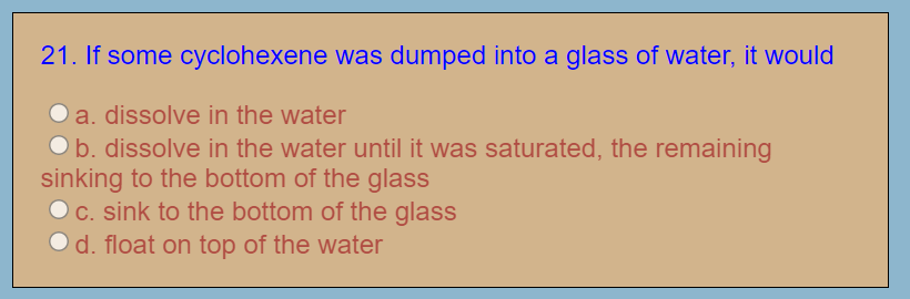 21. If some cyclohexene was dumped into a glass of water, it would
O a. dissolve in the water
Ob. dissolve in the water until it was saturated, the remaining
sinking to the bottom of the glass
O c. sink to the bottom of the glass
O d. float on top of the water
