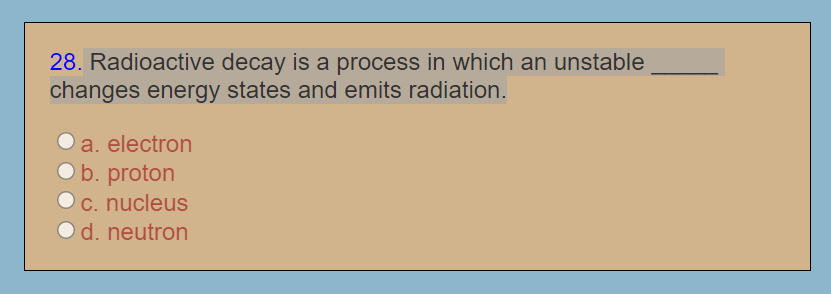 28. Radioactive decay is a process in which an unstable
changes energy states and emits radiation.
O a. electron
Ob. proton
c. nucleus
Od. neutron
