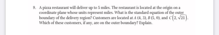 9. A pizza restaurant will deliver up to 5 miles. The restaurant is located at the origin on a
coordinate plane whose units represent miles. What is the standard equation of the outer
boundary of the delivery region? Customers are located at A (4, 3), B (5, 0), and C(2, /21).
Which of these customers, if any, are on the outer boundary? Explain.
